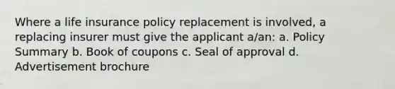 Where a life insurance policy replacement is involved, a replacing insurer must give the applicant a/an: a. Policy Summary b. Book of coupons c. Seal of approval d. Advertisement brochure