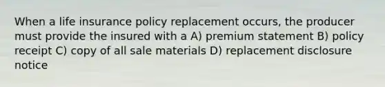 When a life insurance policy replacement occurs, the producer must provide the insured with a A) premium statement B) policy receipt C) copy of all sale materials D) replacement disclosure notice