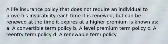 A life insurance policy that does not require an individual to prove his insurability each time it is renewed, but can be renewed at the time it expires at a higher premium is known as: a. A convertible term policy b. A level premium term policy c. A reentry term policy d. A renewable term policy