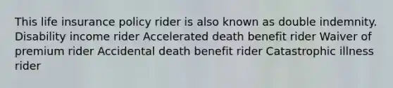 This life insurance policy rider is also known as double indemnity. Disability income rider Accelerated death benefit rider Waiver of premium rider Accidental death benefit rider Catastrophic illness rider