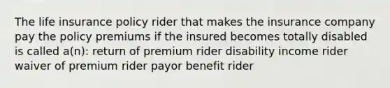 The life insurance policy rider that makes the insurance company pay the policy premiums if the insured becomes totally disabled is called a(n): return of premium rider disability income rider waiver of premium rider payor benefit rider