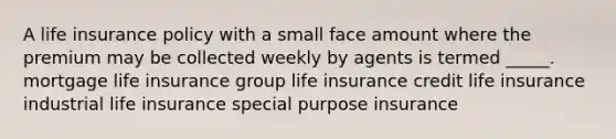 A life insurance policy with a small face amount where the premium may be collected weekly by agents is termed _____. mortgage life insurance group life insurance credit life insurance industrial life insurance special purpose insurance