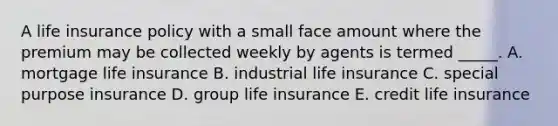 A life insurance policy with a small face amount where the premium may be collected weekly by agents is termed _____. A. mortgage life insurance B. industrial life insurance C. special purpose insurance D. group life insurance E. credit life insurance