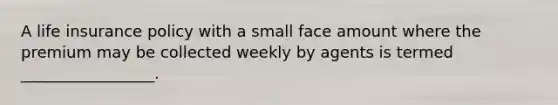 A life insurance policy with a small face amount where the premium may be collected weekly by agents is termed _________________.