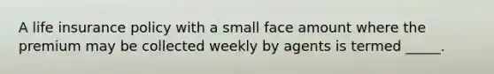 A life insurance policy with a small face amount where the premium may be collected weekly by agents is termed _____.