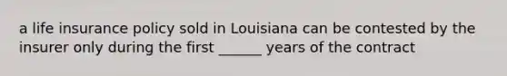 a life insurance policy sold in Louisiana can be contested by the insurer only during the first ______ years of the contract