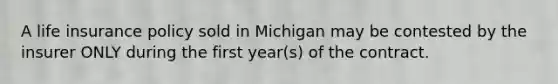 A life insurance policy sold in Michigan may be contested by the insurer ONLY during the first year(s) of the contract.