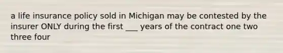 a life insurance policy sold in Michigan may be contested by the insurer ONLY during the first ___ years of the contract one two three four