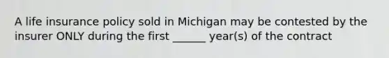 A life insurance policy sold in Michigan may be contested by the insurer ONLY during the first ______ year(s) of the contract