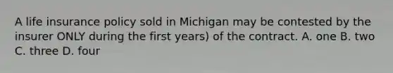 A life insurance policy sold in Michigan may be contested by the insurer ONLY during the first years) of the contract. A. one B. two C. three D. four