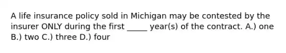 A life insurance policy sold in Michigan may be contested by the insurer ONLY during the first _____ year(s) of the contract. A.) one B.) two C.) three D.) four