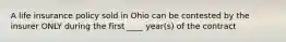 A life insurance policy sold in Ohio can be contested by the insurer ONLY during the first ____ year(s) of the contract