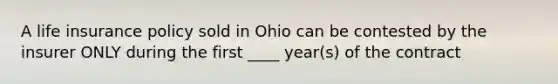 A life insurance policy sold in Ohio can be contested by the insurer ONLY during the first ____ year(s) of the contract