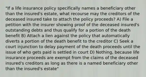 "If a life insurance policy specifically names a beneficiary other than the insured's estate, what recourse may the creditors of the deceased insured take to attach the policy proceeds? A) File a petition with the insurer showing proof of the deceased insured's outstanding debts and thus qualify for a portion of the death benefit B) Attach a lien against the policy that automatically diverts a portion of the death benefit to the creditor C) Seek a court injunction to delay payment of the death proceeds until the issue of who gets paid is settled in court D) Nothing, because life insurance proceeds are exempt from the claims of the deceased insured's creditors as long as there is a named beneficiary other than the insured's estate"