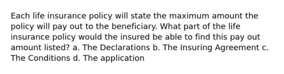 Each life insurance policy will state the maximum amount the policy will pay out to the beneficiary. What part of the life insurance policy would the insured be able to find this pay out amount listed? a. The Declarations b. The Insuring Agreement c. The Conditions d. The application