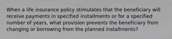 When a life insurance policy stimulates that the beneficiary will receive payments in specified installments or for a specified number of years, what provision prevents the beneficiary from changing or borrowing from the planned installments?