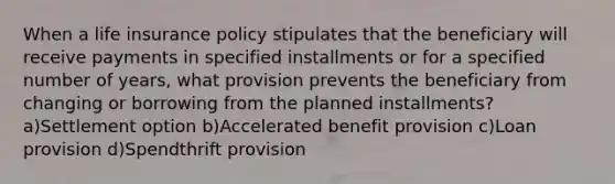 When a life insurance policy stipulates that the beneficiary will receive payments in specified installments or for a specified number of years, what provision prevents the beneficiary from changing or borrowing from the planned installments?a)Settlement option b)Accelerated benefit provision c)Loan provision d)Spendthrift provision