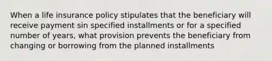 When a life insurance policy stipulates that the beneficiary will receive payment sin specified installments or for a specified number of years, what provision prevents the beneficiary from changing or borrowing from the planned installments