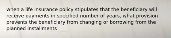 when a life insurance policy stipulates that the beneficiary will receive payments in specified number of years, what provision prevents the beneficiary from changing or borrowing from the planned installments