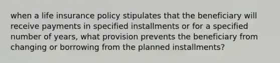 when a life insurance policy stipulates that the beneficiary will receive payments in specified installments or for a specified number of years, what provision prevents the beneficiary from changing or borrowing from the planned installments?