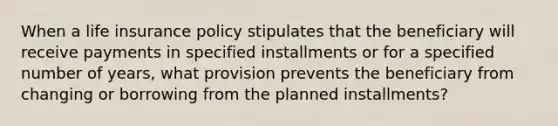 When a life insurance policy stipulates that the beneficiary will receive payments in specified installments or for a specified number of years, what provision prevents the beneficiary from changing or borrowing from the planned installments?