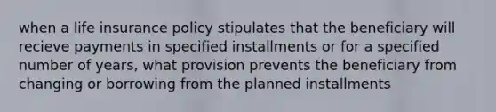 when a life insurance policy stipulates that the beneficiary will recieve payments in specified installments or for a specified number of years, what provision prevents the beneficiary from changing or borrowing from the planned installments