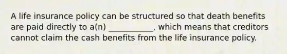 A life insurance policy can be structured so that death benefits are paid directly to a(n) ___________, which means that creditors cannot claim the cash benefits from the life insurance policy.