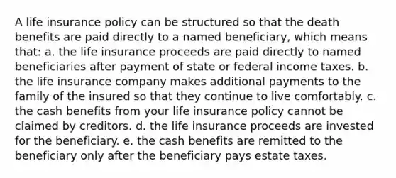 A life insurance policy can be structured so that the death benefits are paid directly to a named beneficiary, which means that: a. the life insurance proceeds are paid directly to named beneficiaries after payment of state or federal income taxes. b. the life insurance company makes additional payments to the family of the insured so that they continue to live comfortably. c. the cash benefits from your life insurance policy cannot be claimed by creditors. d. the life insurance proceeds are invested for the beneficiary. e. the cash benefits are remitted to the beneficiary only after the beneficiary pays estate taxes.