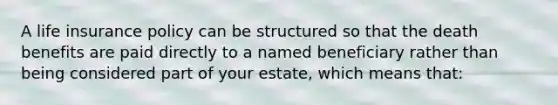 A life insurance policy can be structured so that the death benefits are paid directly to a named beneficiary rather than being considered part of your estate, which means that: