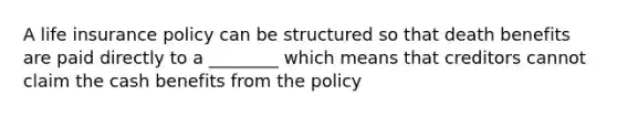 A life insurance policy can be structured so that death benefits are paid directly to a ________ which means that creditors cannot claim the cash benefits from the policy