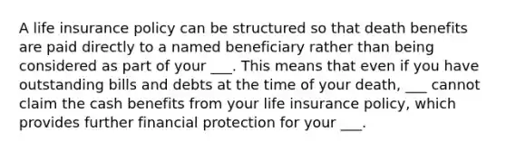 A life insurance policy can be structured so that death benefits are paid directly to a named beneficiary rather than being considered as part of your ___. This means that even if you have outstanding bills and debts at the time of your death, ___ cannot claim the cash benefits from your life insurance policy, which provides further financial protection for your ___.