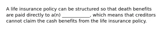 A life insurance policy can be structured so that death benefits are paid directly to a(n) ____________, which means that creditors cannot claim the cash benefits from the life insurance policy.