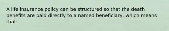 A life insurance policy can be structured so that the death benefits are paid directly to a named beneficiary, which means that: