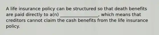 A life insurance policy can be structured so that death benefits are paid directly to a(n) _________________, which means that creditors cannot claim the cash benefits from the life insurance policy.