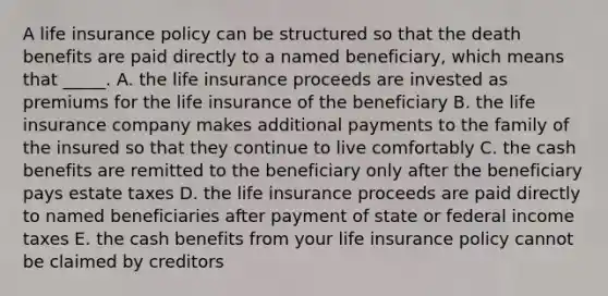 A life insurance policy can be structured so that the death benefits are paid directly to a named beneficiary, which means that _____. A. the life insurance proceeds are invested as premiums for the life insurance of the beneficiary B. the life insurance company makes additional payments to the family of the insured so that they continue to live comfortably C. the cash benefits are remitted to the beneficiary only after the beneficiary pays estate taxes D. the life insurance proceeds are paid directly to named beneficiaries after payment of state or federal income taxes E. the cash benefits from your life insurance policy cannot be claimed by creditors