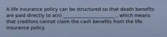 A life insurance policy can be structured so that death benefits are paid directly to a(n) ______________________ , which means that creditors cannot claim the cash benefits from the life insurance policy.