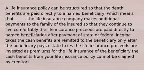 A life insurance policy can be structured so that the death benefits are paid directly to a named beneficiary, which means that _____. the life insurance company makes additional payments to the family of the insured so that they continue to live comfortably the life insurance proceeds are paid directly to named beneficiaries after payment of state or federal income taxes the cash benefits are remitted to the beneficiary only after the beneficiary pays estate taxes the life insurance proceeds are invested as premiums for the life insurance of the beneficiary the cash benefits from your life insurance policy cannot be claimed by creditors