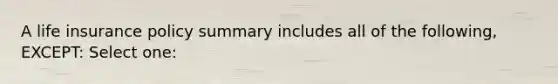 A life insurance policy summary includes all of the following, EXCEPT: Select one: