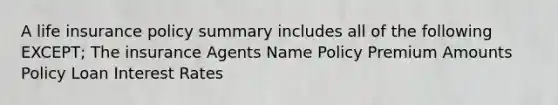 A life insurance policy summary includes all of the following EXCEPT; The insurance Agents Name Policy Premium Amounts Policy Loan Interest Rates