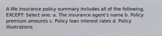 A life insurance policy summary includes all of the following, EXCEPT: Select one: a. The insurance agent's name b. Policy premium amounts c. Policy loan interest rates d. Policy illustrations