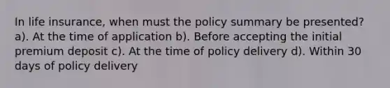 In life insurance, when must the policy summary be presented? a). At the time of application b). Before accepting the initial premium deposit c). At the time of policy delivery d). Within 30 days of policy delivery