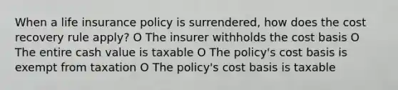 When a life insurance policy is surrendered, how does the cost recovery rule apply? O The insurer withholds the cost basis O The entire cash value is taxable O The policy's cost basis is exempt from taxation O The policy's cost basis is taxable