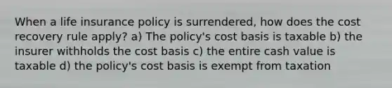 When a life insurance policy is surrendered, how does the cost recovery rule apply? a) The policy's cost basis is taxable b) the insurer withholds the cost basis c) the entire cash value is taxable d) the policy's cost basis is exempt from taxation