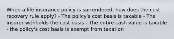 When a life insurance policy is surrendered, how does the cost recovery rule apply? - The policy's cost basis is taxable - The insurer withholds the cost basis - The entire cash value is taxable - the policy's cost basis is exempt from taxation