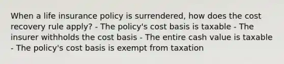 When a life insurance policy is surrendered, how does the cost recovery rule apply? - The policy's cost basis is taxable - The insurer withholds the cost basis - The entire cash value is taxable - The policy's cost basis is exempt from taxation