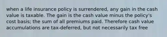 when a life insurance policy is surrendered, any gain in the cash value is taxable. The gain is the cash value minus the policy's cost basis; the sum of all premiums paid. Therefore cash value accumulations are tax-deferred, but not necessarily tax free