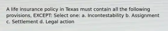 A life insurance policy in Texas must contain all the following provisions, EXCEPT: Select one: a. Incontestability b. Assignment c. Settlement d. Legal action