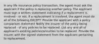 In any life insurance policy transaction, the agent must ask the applicant if the policy is replacing another policy. The applicant must sign a written statement indicating if a replacement is involved - or not. If a replacement is involved, the agent must do all of the following EXCEPT: Provide the applicant with a policy comparison statement Notify the insurer of the policy being replaced - of any policies to be replaced. List any and all of applicant's existing policies/annuities to be replaced. Provide the insurer with the signed statement from the applicant pertaining to replacement.