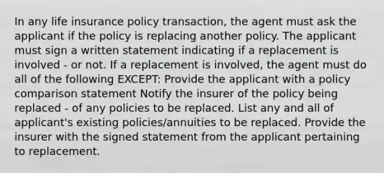 In any life insurance policy transaction, the agent must ask the applicant if the policy is replacing another policy. The applicant must sign a written statement indicating if a replacement is involved - or not. If a replacement is involved, the agent must do all of the following EXCEPT: Provide the applicant with a policy comparison statement Notify the insurer of the policy being replaced - of any policies to be replaced. List any and all of applicant's existing policies/annuities to be replaced. Provide the insurer with the signed statement from the applicant pertaining to replacement.