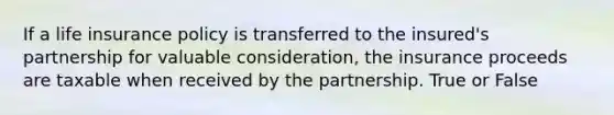 If a life insurance policy is transferred to the insured's partnership for valuable consideration, the insurance proceeds are taxable when received by the partnership. True or False